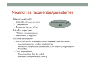 Neumonías recurrentes/persistentes
• Misma localización
• Desarrollo pulmonar aberrante
• Cuerpo extraño
• Tumoración (rara en niños)
• Lóbulos superiores
• RGE con microaspiraciones
• Alteración de la deglución
• Distinta localización
• Inmunodeficiencias (Inmunoglobulinas, subpoblaciones linfocitarias)
• Asocian infecciones en otras localizaciones
• Neumonías complicadas (cavitaciones, curso tórpido, patógenos poco
frecuentes)
• Otras enfermedades
• Fibrosis quística (test del sudor)
• Discinesia ciliar primaria (NO HUIL)
Fibrobroncoscopia
HNJ
 