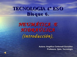 TECNOLOGIA 4º ESO Bloque 6. NEUMÁTICA  E HIDRAÚLICA (introducción)   Autora: Angélica Carbonell González Profesora  Dpto. Tecnología 