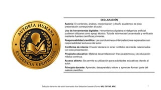 2
DECLARACIÓN
Autoría: El contenido, análisis, interpretación y diseño académico de esta
presentación corresponden al autor.
Uso de herramientas digitales: Herramientas digitales e inteligencia artificial
pudieron utilizarse como apoyo técnico. Toda la información fue revisada y verificada
mediante fuentes científicas primarias.
Responsabilidad científica: Las conclusiones e interpretaciones expresadas son
responsabilidad exclusiva del autor.
Conflictos de interés: El autor declara no tener conflictos de interés relacionados
con esta presentación.
Propósito educativo: Material desarrollado con fines académicos y de educación
médica continua.
Acceso abierto: Se permite su utilización para actividades educativas citando al
autor.
Principio docente: Aprender, desaprender y volver a aprender forman parte del
método científico.
Todos los derechos de autor reservados Jhan Sebastian Saavedra Torres MD, ESP. MF, MSC
 