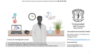 3
1. Inmunología traslacional, sepsis y recuperación post-enfermedad crítica
2. Envejecimiento Saludable, Fragilidad y Preservación del Capital Biológico
3. Innovación en Sistemas de Salud, Atención Primaria y Ecosistemas de Aprendizaje en Salud
Líneas de investigación actual
JHAN SEBASTIAN SAAVEDRA TORRES
Esp. Medicina Familiar e Inmunología Clínica
Profesor Universitario
Investigador Clínico
ORCID https://orcid.org/0009-0002-3643-1737
Correo electrónico:
jhansaavedra2020@gmail.com
jhansaavedra@unicauca.edu.co
Todos los derechos de autor reservados Jhan Sebastian Saavedra Torres MD, ESP. MF, MSC
 