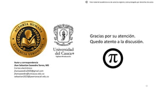 42
Autor y correspondencia
Jhan Sebastian Saavedra Torres, MD
Correo electrónico:
jhansaavedra2020@gmail.com
jhansaavedra@unicauca.edu.co
sebastian2023@javerianacali.edu.co
Gracias por su atención.
Quedo atento a la discusión.
Este material académico es de autoría original y está protegido por derechos de autor.
©
 