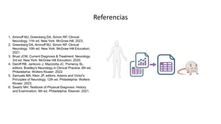 1. Aminoff MJ, Greenberg DA, Simon RP. Clinical
Neurology. 11th ed. New York: McGraw Hill; 2023.
2. Greenberg DA, Aminoff MJ, Simon RP. Clinical
Neurology. 10th ed. New York: McGraw Hill Education;
2021.
3. Brust JCM. Current Diagnosis & Treatment: Neurology.
3rd ed. New York: McGraw Hill Education; 2020.
4. Daroff RB, Jankovic J, Mazziotta JC, Pomeroy SL,
editors. Bradley's Neurology in Clinical Practice. 8th ed.
Philadelphia: Wolters Kluwer; 2022.
5. Samuels MA, Klein JP, editors. Adams and Victor's
Principles of Neurology. 12th ed. Philadelphia: Wolters
Kluwer; 2023.
6. Swartz MH. Textbook of Physical Diagnosis: History
and Examination. 9th ed. Philadelphia: Elsevier; 2021.
Referencias
 