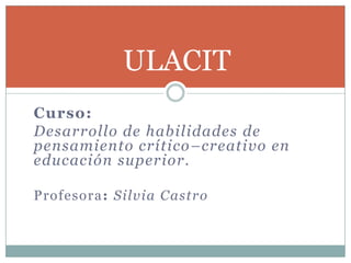 Curso: Desarrollo de habilidades de pensamiento crítico–creativo en educación superior. Profesora: Silvia Castro ULACIT 