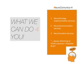 WHAT WE
CAN DO 4
YOU!
1.  NeuroStrategy	
  
implementa3on	
  services.	
  
	
  
2.  NeuroCommunica3on	
  
Services.	
  
	
  
3.  NeuroCrea3ve	
  Services.	
  
	
  
	
  
“…	
  always	
  delivering	
  to	
  
YOUR	
  customer´s	
  Rep3lian	
  
Brain”	
  
NeuroComunica-R
 