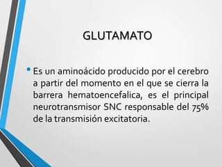 GLUTAMATO
•Es un aminoácido producido por el cerebro
a partir del momento en el que se cierra la
barrera hematoencefalica, es el principal
neurotransmisor SNC responsable del 75%
de la transmisión excitatoria.
 