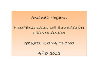 Amanda Nogarol

PROFESORADO DE EDUCACIÓN
      TECNOLÓGICA

   GRUPO: ZONA TECNO

        AÑO 2012
 