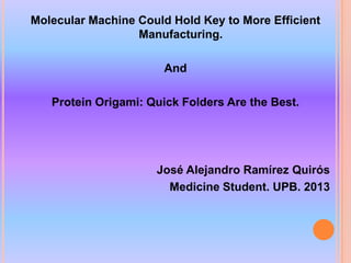 Molecular Machine Could Hold Key to More Efficient
                  Manufacturing.

                       And

   Protein Origami: Quick Folders Are the Best.




                     José Alejandro Ramírez Quirós
                       Medicine Student. UPB. 2013
 