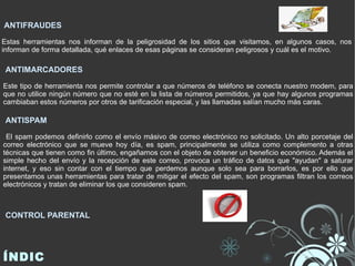 ANTIFRAUDES Estas herramientas nos informan de la peligrosidad de los sitios que visitamos, en algunos casos, nos informan de forma detallada, qué enlaces de esas páginas se consideran peligrosos y cuál es el motivo. ANTISPAM El spam podemos definirlo como el envío másivo de correo electrónico no solicitado. Un alto porcetaje del correo electrónico que se mueve hoy día, es spam, principalmente se utiliza como complemento a otras técnicas que tienen como fin último, engañarnos con el objeto de obtener un beneficio económico. Además el simple hecho del envío y la recepción de este correo, provoca un tráfico de datos que "ayudan" a saturar internet, y eso sin contar con el tiempo que perdemos aunque solo sea para borrarlos, es por ello que presentamos unas herramientas para tratar de mitigar el efecto del spam, son programas filtran los correos electrónicos y tratan de eliminar los que consideren spam. CONTROL PARENTAL ANTIMARCADORES Este tipo de herramienta nos permite controlar a que números de teléfono se conecta nuestro modem, para que no utilice ningún número que no esté en la lista de números permitidos, ya que hay algunos programas cambiaban estos números por otros de tarificación especial, y las llamadas salían mucho más caras. ÍNDICE 