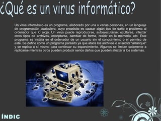 Un virus informático es un programa, elaborado por una o varias personas, en un lenguaje de programación cualquiera, cuyo propósito es causar algún tipo de daño o problema al ordenador que lo aloja. Un virus puede reproducirse, autoejecutarse, ocultarse, infectar otros tipos de archivos, encriptarse, cambiar de forma, residir en la memoria, etc. Este programa se instala en el ordenador de un usuario sin el conocimiento o el permiso de este. Se define como un programa parásito ya que ataca los archivos o al sector "arranque" y se replica a sí mismo para continuar su esparcimiento. Algunos se limitan solamente a replicarse mientras otros pueden producir serios daños que pueden afectar a los sistemas. ÍNDICE ¿Qué es un virus informático?  