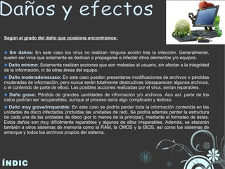 Según el grado del daño que ocasiona encontramos: Sin daños:  En este caso los virus no realizan ninguna acción tras la infección. Generalmente, suelen ser virus que solamente se dedican a propagarse e infectar otros elementos y/o equipos. Daño mínimo:  Solamente realizan acciones que son molestas al usuario, sin afectar a la integridad de la información, ni de otras áreas del equipo. Daño moderado/escaso:  En este caso pueden presentarse modificaciones de archivos o pérdidas moderadas de información, pero nunca serán totalmente destructivas (desaparecen algunos archivos, o el contenido de parte de ellos). Las posibles acciones realizadas por el virus, serían reparables. Daño grave:  Pérdida de grandes cantidades de información y/o archivos. Aun así, parte de los datos podrían ser recuperables, aunque el proceso sería algo complicado y tedioso. Daño muy grave/irreparable:  En este caso se podría perder toda la información contenida en las unidades de disco infectadas (incluidas las unidades de red). Se podría además perder la estructura de cada una de las unidades de disco (por lo menos de la principal), mediante el formateo de éstas. Estos daños son muy difícilmente reparables y algunos de ellos irreparables. Además, se atacarán también a otros sistemas de memoria como la RAM, la CMOS y la BIOS, así como los sistemas de arranque y todos los archivos propios del sistema. ÍNDICE Daños y efectos  