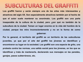SUBCULTURAS DEL GRAFFITILos graffiti fueron y serán siempre una de las artes más interesantes y atractivos del siglo ХХ. Son especialmente atractivos también por el hecho de que el autor suele mantener su anonimato. Los graffiti son una parte inseparable de la cultura de la ciudad, pero ¿por qué no también de la subcultura de la ciudad. Toman un lugar enorme en la vida del hombre de la ciudad, porque los mira inconscientemente y no en la forma de como gobernar.Por lo general, el territorio del graffiti es un territorio de las subculturas juveniles, ya que por el arte del graffiti los jóvenes se identifican y encontraron su lugar en la sociedad. Los graffiti son una especie de grito, una protesta contra las normas, una salida social para los jóvenes, en los que se identifican y trata de mantenerla, declarando sus mensajes en las paredes, garajes, pasos subterráneos, etc.