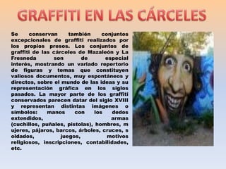 GRAFFITI EN LAS CÁRCELESSe conservan también conjuntos excepcionales de graffiti realizados por los propios presos. Los conjuntos de graffiti de las cárceles de Mazaleón y La Fresneda son de especial interés, mostrando un variado repertorio de figuras y temas que constituyen valiosos documentos, muy espontáneos y directos, sobre el mundo de las ideas y su representación gráfica en los siglos pasados. La mayor parte de los graffiti conservados parecen datar del siglo XVIII y representan distintas imágenes o símbolos: manos con los dedos extendidos, armas (cuchillos, puñales, pistolas), hombres, mujeres, pájaros, barcos, árboles, cruces, soldados, juegos, motivos religiosos, inscripciones, contabilidades, etc.