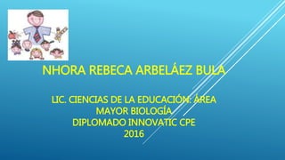 NHORA REBECA ARBELÁEZ BULA
LIC. CIENCIAS DE LA EDUCACIÓN: ÁREA
MAYOR BIOLOGÍA
DIPLOMADO INNOVATIC CPE
2016
 