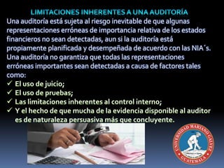 Una auditoría está sujeta al riesgo inevitable de que algunas
representaciones erróneas de importancia relativa de los estados
financieros no sean detectadas, aun si la auditoría está
propiamente planificada y desempeñada de acuerdo con las NIA´s.
Una auditoría no garantiza que todas las representaciones
erróneas importantes sean detectadas a causa de factores tales
como:
 