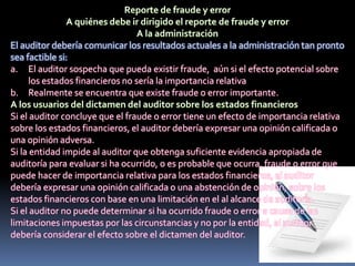 El auditor debería comunicar los resultados actuales a la administración tan pronto
sea factible si:
a. El auditor sospecha que pueda existir fraude, aún si el efecto potencial sobre
los estados financieros no sería la importancia relativa
b. Realmente se encuentra que existe fraude o error importante.
Si el auditor concluye que el fraude o error tiene un efecto de importancia relativa
sobre los estados financieros, el auditor debería expresar una opinión calificada o
una opinión adversa.
Si la entidad impide al auditor que obtenga suficiente evidencia apropiada de
auditoría para evaluar si ha ocurrido, o es probable que ocurra, fraude o error que
puede hacer de importancia relativa para los estados financieros, el auditor
debería expresar una opinión calificada o una abstención de opinión, sobre los
estados financieros con base en una limitación en el al alcance de auditoría.
Si el auditor no puede determinar si ha ocurrido fraude o error a causa de las
limitaciones impuestas por las circunstancias y no por la entidad, el auditor
debería considerar el efecto sobre el dictamen del auditor.
 