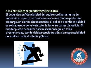 El deber de confidencialidad del auditor ordinariamente de
impediría el reporte de fraude o error a una tercera parte, sin
embargo, en ciertas circunstancias, el deber de confidencialidad
es sobrepasado por el estatuto, la ley o las cortes de justicia. El
auditor puede necesitar buscar asesoría legal en tales
circunstancias, dando debida consideración a la responsabilidad
del auditor hacia el interés público.
 