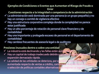  La administración está dominada por una persona (o un grupo pequeño) y no
hay un consejo o comité de vigilancia efectivo
 Hay una estructura corporativa compleja donde la complejidad no parece
estar justificada
 Hay un alto porcentaje de rotación de personal clave financiero y de
contabilidad
 Hay una importante y prologada escasez de personal en el departamento de
contabilidad
 Hay cambios frecuentes de asesoría legal o de auditores
 La industria está declinando y las fallas están aumentando
 Hay un capital de trabajo inadecuado debido a ganancias decrecientes o a una
expansión demasiado rápida.
 La calidad de las utilidades se deteriora, por ejemplo, toma de riesgos
aumentada respecto de ventas a crédito, cambios en las prácticas de negocio
o selección de políticas contables alternativas que mejoren el ingreso
 