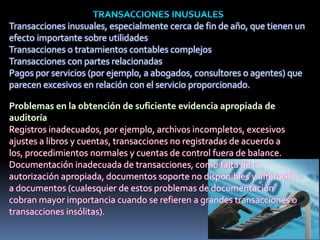 Transacciones inusuales, especialmente cerca de fin de año, que tienen un
efecto importante sobre utilidades
Transacciones o tratamientos contables complejos
Transacciones con partes relacionadas
Pagos por servicios (por ejemplo, a abogados, consultores o agentes) que
parecen excesivos en relación con el servicio proporcionado.
Registros inadecuados, por ejemplo, archivos incompletos, excesivos
ajustes a libros y cuentas, transacciones no registradas de acuerdo a
los, procedimientos normales y cuentas de control fuera de balance.
Documentación inadecuada de transacciones, como falta de la
autorización apropiada, documentos soporte no disponibles y alteración
a documentos (cualesquier de estos problemas de documentación
cobran mayor importancia cuando se refieren a grandes transacciones o
transacciones insólitas).
 