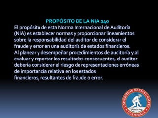 El propósito de esta Norma Internacional de Auditoría
(NIA) es establecer normas y proporcionar lineamientos
sobre la responsabilidad del auditor de considerar el
fraude y error en una auditoría de estados financieros.
Al planear y desempeñar procedimientos de auditoría y al
evaluar y reportar los resultados consecuentes, el auditor
debería considerar el riesgo de representaciones erróneas
de importancia relativa en los estados
financieros, resultantes de fraude o error.
 