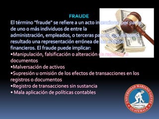 El término "fraude" se refiere a un acto intencional por parte
de uno o más individuos de entre la
administración, empleados, o terceras partes, que da como
resultado una representación errónea de los estados
financieros. El fraude puede implicar:
•Manipulación, falsificación o alteración de registros o
documentos
•Malversación de activos
•Supresión u omisión de los efectos de transacciones en los
registros o documentos
•Registro de transacciones sin sustancia
• Mala aplicación de políticas contables
 