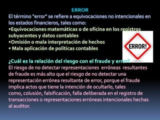 El término "error" se refiere a equivocaciones no intencionales en
los estados financieros, tales como:
El riesgo de no detectar representaciones erróneas resultantes
de fraude es más alto que el riesgo de no detectar una
representación errónea resultante de error, porque el fraude
implica actos que tiene la intención de ocultarlo, tales
como, colusión, falsificación, falla deliberada en el registro de
transacciones o representaciones erróneas intencionales hechas
al auditor.
 