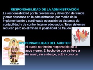 La responsabilidad por la prevención y detección de fraude
y error descansa en la administración por medio de la
implementación y continuada operación de sistemas de
contabilidad y de control interno adecuados. Tales sistemas
reducen pero no eliminan la posibilidad de fraude y error.
El auditor no es ni puede ser hecho responsable de la
prevención de fraude y error. El hecho de que se lleve a
cabo una auditoría anual, sin embargo, actúa como un
aminoramiento.
 