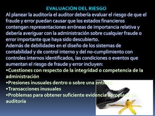Al planear la auditoría el auditor debería evaluar el riesgo de que el
fraude y error puedan causar que los estados financieros
contengan representaciones erróneas de importancia relativa y
debería averiguar con la administración sobre cualquier fraude o
error importante que haya sido descubierto.
Además de debilidades en el diseño de los sistemas de
contabilidad y de control interno y del no-cumplimiento con
controles internos identificados, las condiciones o eventos que
aumentan el riesgo de fraude y error incluyen:
 