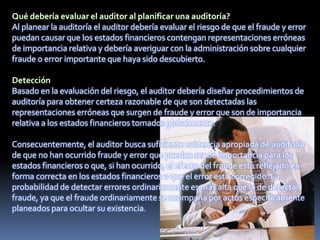 Al planear la auditoría el auditor debería evaluar el riesgo de que el fraude y error
puedan causar que los estados financieros contengan representaciones erróneas
de importancia relativa y debería averiguar con la administración sobre cualquier
fraude o error importante que haya sido descubierto.
Basado en la evaluación del riesgo, el auditor debería diseñar procedimientos de
auditoría para obtener certeza razonable de que son detectadas las
representaciones erróneas que surgen de fraude y error que son de importancia
relativa a los estados financieros tomados globalmente.
Consecuentemente, el auditor busca suficiente evidencia apropiada de auditoría
de que no han ocurrido fraude y error que puedan ser de importancia para los
estados financieros o que, si han ocurrido, el efecto del fraude está reflejado en
forma correcta en los estados financieros o que el error está corregido. La
probabilidad de detectar errores ordinariamente es más alta que la de detectar
fraude, ya que el fraude ordinariamente se acompaña por actos específicamente
planeados para ocultar su existencia.
 