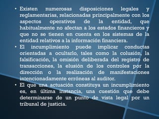 • Existen numerosas disposiciones legales y
reglamentarias, relacionadas principalmente con los
aspectos operativos de la entidad, que
habitualmente no afectan a los estados financieros y
que no se tienen en cuenta en los sistemas de la
entidad relativos a la información financiera.
• El incumplimiento puede implicar conductas
orientadas a ocultarlo, tales como la colusión, la
falsificación, la omisión deliberada del registro de
transacciones, la elusión de los controles por la
dirección o la realización de manifestaciones
intencionadamente erróneas al auditor.
• El que una actuación constituya un incumplimiento
es, en última instancia, una cuestión que debe
determinarse de un punto de vista legal por un
tribunal de justicia.
 