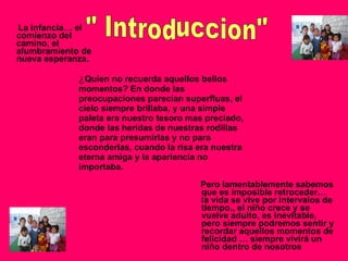 ¿ Quien no recuerda aquellos bellos momentos? En donde las preocupaciones parecían superfluas, el cielo siempre brillaba, y una simple paleta era nuestro tesoro mas preciado, donde las heridas de nuestras rodillas eran para presumirlas y no para esconderlas, cuando la risa era nuestra eterna amiga y la apariencia no importaba. La infancia… el comienzo del camino, el alumbramiento de nueva esperanza. Pero lamentablemente sabemos que es imposible retroceder… la vida se vive por intervalos de tiempo,, el niño crece y se vuelve adulto, es inevitable, pero siempre podremos sentir y recordar aquellos momentos de felicidad … siempre vivirá un niño dentro de nosotros   " Introduccion" 