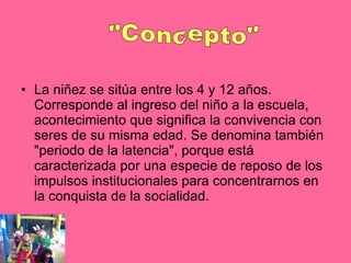 La niñez se sitúa entre los 4 y 12 años. Corresponde al ingreso del niño a la escuela, acontecimiento que significa la convivencia con seres de su misma edad. Se denomina también "periodo de la latencia", porque está caracterizada por una especie de reposo de los impulsos institucionales para concentrarnos en la conquista de la socialidad.  "Concepto" 