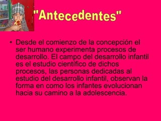 Desde el comienzo de la concepción el ser humano experimenta procesos de desarrollo. El campo del desarrollo infantil es el estudio científico de dichos procesos, las personas dedicadas al estudio del desarrollo infantil, observan la forma en como los infantes evolucionan hacia su camino a la adolescencia. "Antecedentes" 