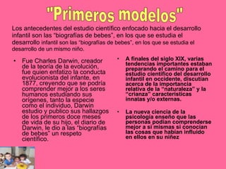 Los antecedentes del estudio científico enfocado hacia el desarrollo infantil son las “biografías de bebes”, en los que se estudia el desarrollo  infantil son las “biografías de bebes”, en los que se estudia el desarrollo de un mismo niño. Fue Charles Darwin, creador de la teoría de la evolución, fue quien enfatizo la conducta evolucionista del infante, en 1877, creyendo que se podría comprender mejor a los seres humanos estudiando sus orígenes, tanto la especie como el individuo, Darwin estudio y publico sus hallazgos de los primeros doce meses de vida de su hijo, el diario de Darwin, le dio a las “biografías de bebes” un respeto científico. A finales del siglo XlX, varias tendencias importantes estaban preparando el camino para el estudio científico del desarrollo infantil en occidente, discutían acerca de la importancia relativa de la “naturaleza” y la “crianza” características innatas y/o externas. La nueva ciencia de la psicología enseño que las personas podían comprenderse mejor a si mismas si conocían las cosas que habían influido en ellos en su niñez   "Primeros modelos" 