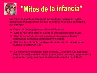 Los mitos respecto a este tema no se dejan desplazar, estos comienzan incluso antes de que el infante haya sido concebido, por ejemplo: Que si el bebe golpea mucho será hombre Que si hay luna llena el día de la concepción será mujer. Que el escuchar música armónica en especial Mozart estimulara la eficacia cognoscitiva del feto. Mitos sobre el habla, la etapa de lactancia, la necesidades fecales, el caminar, Etc. La mayoría infundados, pero creídos… siempre hay que estar bien informados antes de dar una opinión concreta, la ignorancia puede ser  peligrosa para la adecuada crianza del infante. "Mitos de la infancia" 