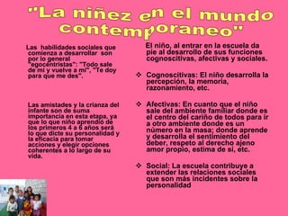 Las  habilidades sociales que comienza a desarrollar  son por lo general  "egocéntristas": "Todo sale de mí y vuelve a mí", "Te doy para que me des".  Las amistades y la crianza del infante son de suma importancia en esta etapa, ya que lo que niño aprendió de los primeros 4 a 6 años será lo que dicte su personalidad y la eficacia para tomar acciones y elegir opciones coherentes a lo largo de su vida. El niño, al entrar en la escuela da pie al desarrollo de sus funciones cognoscitivas, afectivas y sociales. Cognoscitivas: El niño desarrolla la percepción, la memoria, razonamiento, etc. Afectivas: En cuanto que el niño sale del ambiente familiar donde es el centro del cariño de todos para ir a otro ambiente donde es un número en la masa; donde aprende y desarrolla el sentimiento del deber, respeto al derecho ajeno amor propio, estima de sí, etc. Social: La escuela contribuye a extender las relaciones sociales que son más incidentes sobre la personalidad "La niñez en el mundo  contemporaneo" 