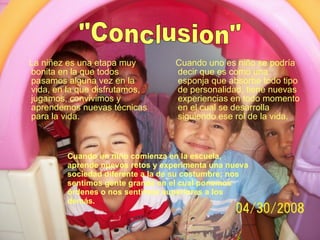 Cuando un niño comienza en la escuela, aprende nuevos retos y experimenta una nueva sociedad diferente a la de su costumbre; nos sentimos gente grande en el cual ponemos órdenes o nos sentimos superiores a los demás. La niñez es una etapa muy bonita en la que todos pasamos alguna vez en la vida, en la que disfrutamos, jugamos, convivimos y aprendemos nuevas técnicas para la vida. Cuando uno es niño se podría decir que es como una esponja que absorbe todo tipo de personalidad, tiene nuevas experiencias en todo momento en el cual se desarrolla siguiendo ese rol de la vida. "Conclusion" 