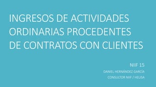 INGRESOS DE ACTIVIDADES 
ORDINARIAS PROCEDENTES 
DE CONTRATOS CON CLIENTES 
NIIF 15 
DANIEL HERNÁNDEZ GARCÍA 
CONSULTOR NIIF / HELISA 
 