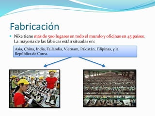 Fabricación 
 Nike tiene más de 500 lugares en todo el mundo y oficinas en 45 países. 
La mayoría de las fábricas están situadas en: 
Asia, China, India, Tailandia, Vietnam, Pakistán, Filipinas, y la 
República de Corea. 
 