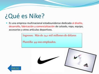 ¿Qué es Nike? 
 Es una empresa multinacional estadounidense dedicada al diseño, 
desarrollo, fabricación y comercialización de calzado, ropa, equipo, 
accesorios y otros artículos deportivos. 
Ingresos: Más de 24,1 mil millones de dólares 
Plantilla: 44 000 empleados. 
INICIO 
 