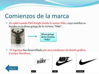 Comienzos de la marca 
 En 1968 cuando Phil Knight funda la marca Nike, cuyo nombre se 
basaba en la diosa griega de la victoria "Niké". 
 El logotipo fue desarrollado por una estudiante de diseño gráfico: 
Carolyn Davidson. 
INICIO 
Diosa griega 
de la victoria. 
“Nike” 
 