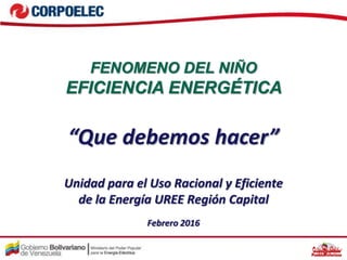 “Que debemos hacer”
Febrero 2016
Unidad para el Uso Racional y Eficiente
de la Energía UREE Región Capital
FENOMENO DEL NIÑO
EFICIENCIA ENERGÉTICA
 