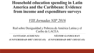 Household education spending in Latin
America and the Caribbean: Evidence
from income and expenditure surveys
VIII Jornadas NIP 2016
Red sobre Desigualdad y Pobreza de América Latina y el
Caribe de LACEA
SANTIAGO ACERENZA NÉSTOR GANDELMAN
(UNIVERSIDAD ORT URUGUAY) (UNIVERSIDAD ORT URUGUAY)
 