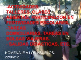 -ACTIVIDADES:
TALLERES, CLASES
ABIERTAS, PARTICIPACIÓN EN
FESTIVIDADES ESCOLARES,
-TAREAS
DOMICILIARIAS, TAREAS EN
BOLSAS VIAJERAS.
- SALIDAS DIDÁCTICAS, ETC.
HOMENAJE A LOS ABUELOS.
22/06/12
 