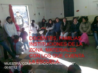 -
            DOCENTES, FAMILIAS,
            INSTITUCIONES DE LA
            ZONA, MATERIALES
            CON LOS QUE CUENTA
            LA ESCUELA.
MUESTRA “COMPARTIENDO APRENDIZAJES”.
06/07/12
 
