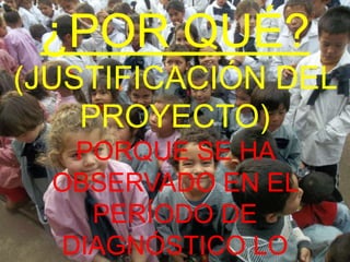 ¿POR QUÉ?
(JUSTIFICACIÓN DEL
    PROYECTO)
   PORQUE SE HA
  OBSERVADO EN EL
    PERÍODO DE
  DIAGNÓSTICO LO
 
