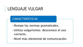LENGUAJE VULGAR
•Rompe las normas gramaticales.
•Utiliza vulgarismos: desconoce el uso
correcto.
•Nivel más elemental de comunicación.
CARACTERÍSTICAS
 