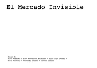 El Mercado Invisible!
Grupo 1:!
Alba Alcaide / Juan Francisco Bautista / Jose Luis Castro / !
Alba Fermoso / Fernando García / Vanesa García !
 