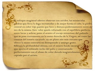 El enfoque magistral admite observar con nitidez, las minúsculas  piedras que lleva la daga incrustadas y de mejor forma si cabe, la piedra central en color rojo pasión que luce y destaca poderosamente entre el  oro de la misma. Este valor queda reforzado con el equilibrio perfecto  entre luces y sobras, pone el acento el encaje minucioso del pañuelo  que se posa tiernamente en la mano derecha de la Virgen, así como las cuentas del rosario nacarado, en un plano aún más cercano que  ofrece la mano contraria en desesperado y amargo gesto. Subraya la profundidad idónea, con el neutro fondo oscuro,  que aporta el enlutado techo del palio y contrastando  perfectamente con el abuso de color dorado magistralmente  captado por el artista.  
