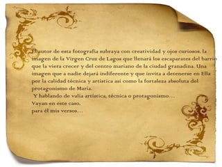 El autor de esta fotografía subraya con creatividad y ojos curiosos, la  imagen de la Virgen Cruz de Lagos que llenará los escaparates del barrio que la viera crecer y del centro mariano de la ciudad granadina. Una  imagen que a nadie dejará indiferente y que invita a detenerse en Ella  por la calidad técnica y artística así como la fortaleza absoluta del protagonismo de María.   Y hablando de valía artística, técnica o protagonismo…  Vayan en este caso,  para él mis versos… 