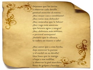 Déjenme que les invite  a observar cada detalle prestad atención al rostro; ¿Hay mejor cara o semblante? ¿Hay torso más definido? ¿Hay músculos que le falten? ¿Hay yaga más amorosa, que brotara agua y sangre? ¿Hay abdomen más sublime, o pectoral semejante? ¿Sudario que le ofrezca,  la cadera en cuanto a talle?   ¿Hay autor que a cosa hecha,  deje entrever la pureza y el cordel en su detalle? Una línea que te instiga a bajar a sus rodillas,  y observar la piel marchita llena de golpes y heridas   